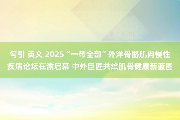勾引 英文 2025“一带全部”外洋骨骼肌肉慢性疾病论坛在渝启幕 中外巨匠共绘肌骨健康新蓝图