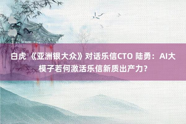 白虎 《亚洲银大众》对话乐信CTO 陆勇：AI大模子若何激活乐信新质出产力？