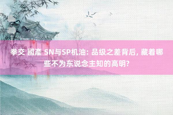 拳交 國產 SN与SP机油: 品级之差背后， 藏着哪些不为东说念主知的高明?