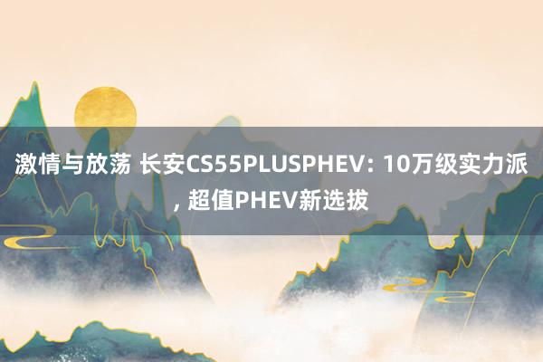 激情与放荡 长安CS55PLUSPHEV: 10万级实力派， 超值PHEV新选拔