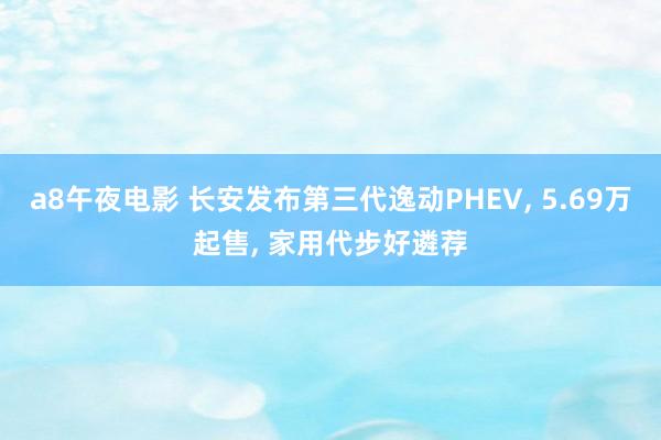 a8午夜电影 长安发布第三代逸动PHEV， 5.69万起售， 家用代步好遴荐