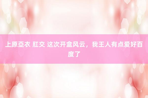 上原亞衣 肛交 这次开盒风云，我王人有点爱好百度了