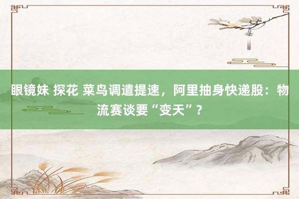 眼镜妹 探花 菜鸟调遣提速，阿里抽身快递股：物流赛谈要“变天”？