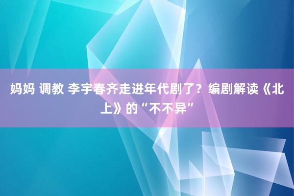 妈妈 调教 李宇春齐走进年代剧了？编剧解读《北上》的“不不异”