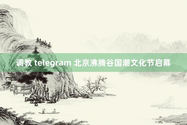 调教 telegram 北京沸腾谷国潮文化节启幕