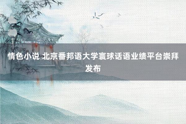 情色小说 北京番邦语大学寰球话语业绩平台崇拜发布