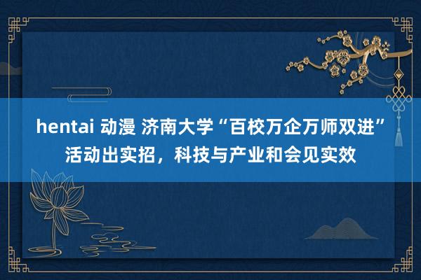 hentai 动漫 济南大学“百校万企万师双进”活动出实招，科技与产业和会见实效