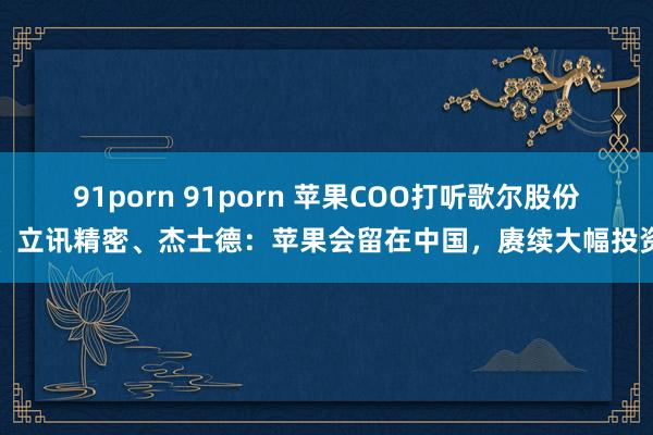 91porn 91porn 苹果COO打听歌尔股份、立讯精密、杰士德：苹果会留在中国，赓续大幅投资
