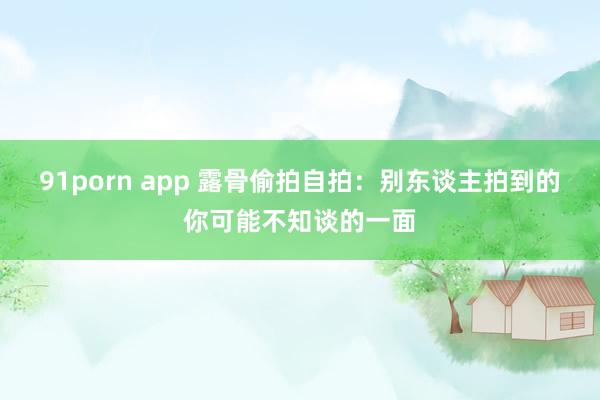 91porn app 露骨偷拍自拍：别东谈主拍到的你可能不知谈的一面