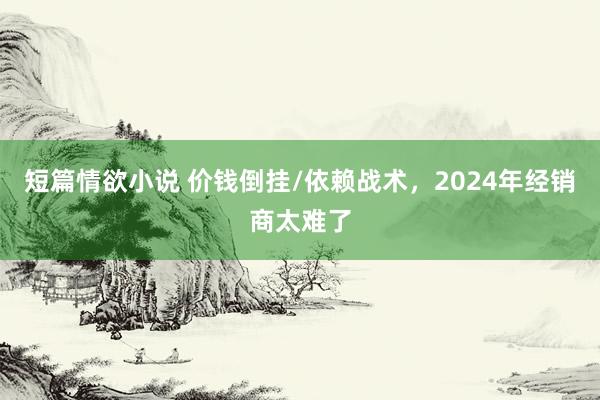 短篇情欲小说 价钱倒挂/依赖战术，2024年经销商太难了