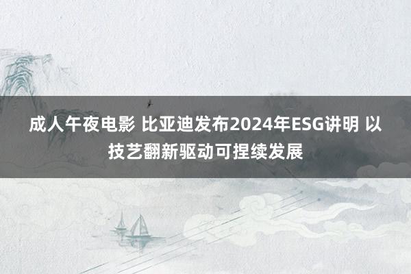 成人午夜电影 比亚迪发布2024年ESG讲明 以技艺翻新驱动可捏续发展