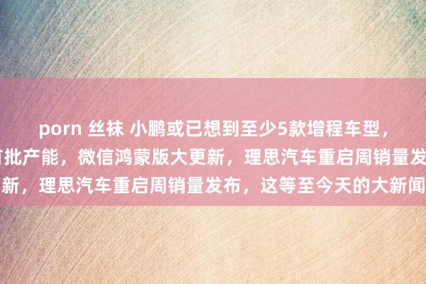 porn 丝袜 小鹏或已想到至少5款增程车型，苹果或包下台积电2nm首批产能，微信鸿蒙版大更新，理思汽车重启周销量发布，这等至今天的大新闻
