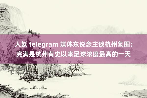 人妖 telegram 媒体东说念主谈杭州氛围：完满是杭州有史以来足球浓度最高的一天