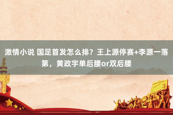 激情小说 国足首发怎么排？王上源停赛+李源一落第，黄政宇单后腰or双后腰