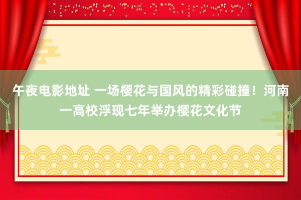 午夜电影地址 一场樱花与国风的精彩碰撞！河南一高校浮现七年举办樱花文化节