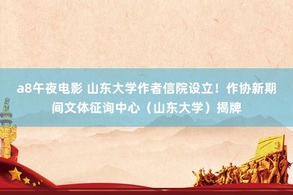 a8午夜电影 山东大学作者信院设立！作协新期间文体征询中心（山东大学）揭牌