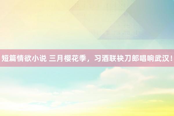 短篇情欲小说 三月樱花季，习酒联袂刀郎唱响武汉！