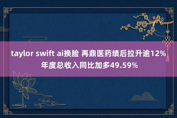 taylor swift ai换脸 再鼎医药绩后拉升逾12% 年度总收入同比加多49.59%