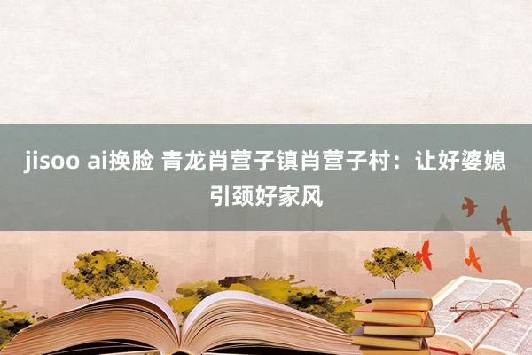 jisoo ai换脸 青龙肖营子镇肖营子村：让好婆媳引颈好家风