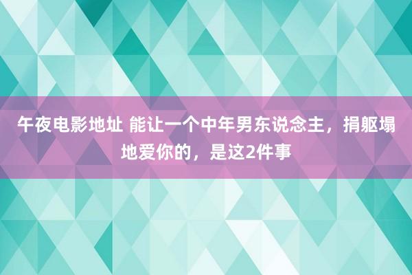 午夜电影地址 能让一个中年男东说念主，捐躯塌地爱你的，是这2件事