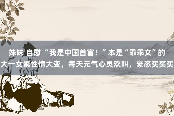 妹妹 自慰 “我是中国首富！”本是“乖乖女”的大一女素性情大变，每天元气心灵欢叫，豪恣买买买