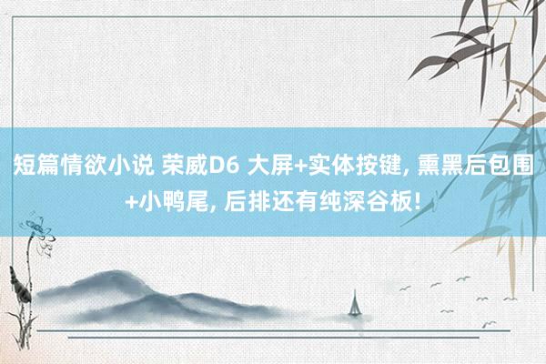 短篇情欲小说 荣威D6 大屏+实体按键， 熏黑后包围+小鸭尾， 后排还有纯深谷板!
