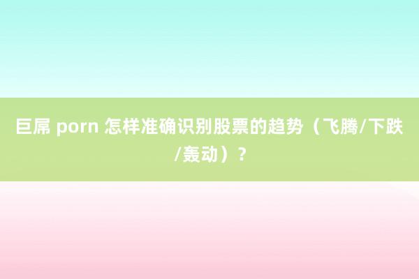 巨屌 porn 怎样准确识别股票的趋势（飞腾/下跌/轰动）？