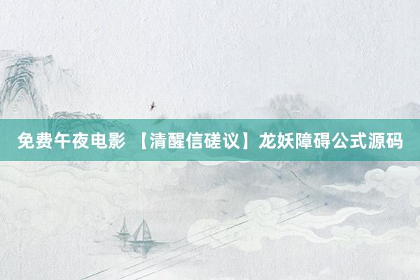 免费午夜电影 【清醒信磋议】龙妖障碍公式源码