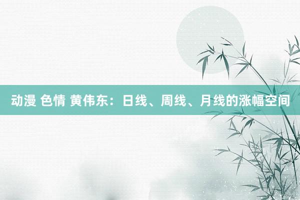 动漫 色情 黄伟东：日线、周线、月线的涨幅空间