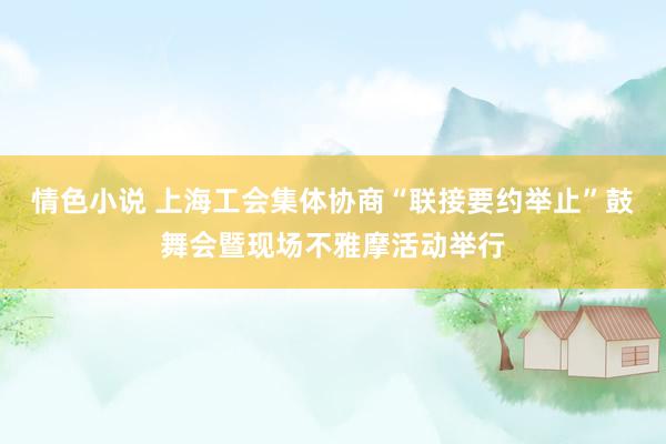 情色小说 上海工会集体协商“联接要约举止”鼓舞会暨现场不雅摩活动举行