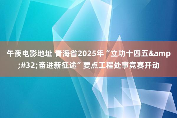 午夜电影地址 青海省2025年“立功十四五&#32;奋进新征途”要点工程处事竞赛开动