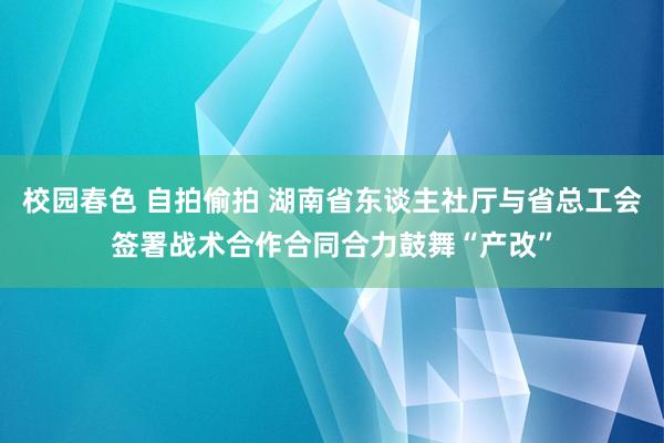 校园春色 自拍偷拍 湖南省东谈主社厅与省总工会签署战术合作合同合力鼓舞“产改”