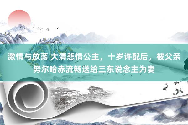 激情与放荡 大清悲情公主，十岁许配后，被父亲努尔哈赤流畅送给三东说念主为妻