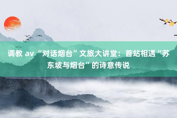 调教 av “对话烟台”文旅大讲堂：首站相遇“苏东坡与烟台”的诗意传说