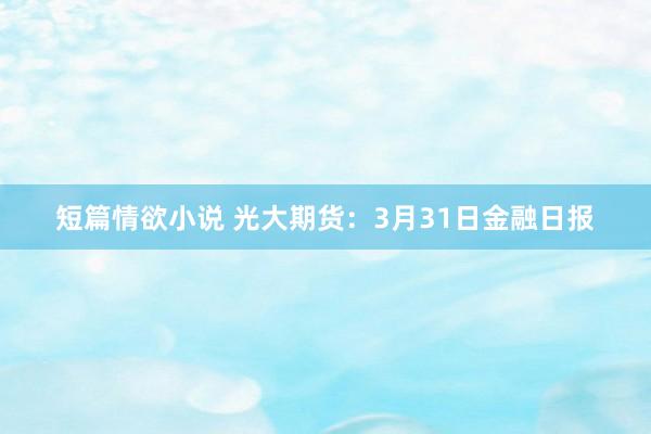 短篇情欲小说 光大期货：3月31日金融日报