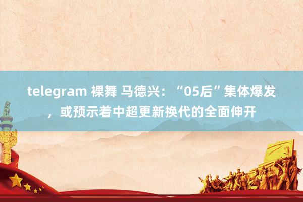 telegram 裸舞 马德兴：“05后”集体爆发，或预示着中超更新换代的全面伸开