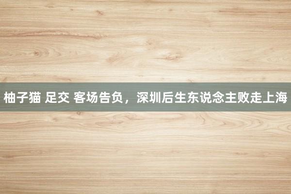 柚子猫 足交 客场告负，深圳后生东说念主败走上海