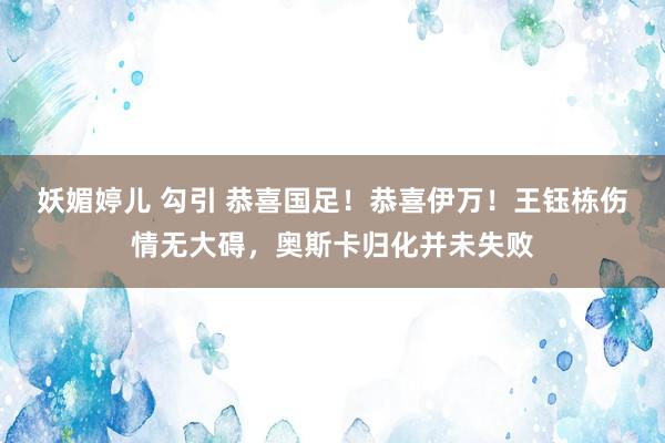 妖媚婷儿 勾引 恭喜国足！恭喜伊万！王钰栋伤情无大碍，奥斯卡归化并未失败