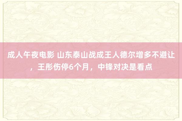 成人午夜电影 山东泰山战成王人德尔增多不避让，王彤伤停6个月，中锋对决是看点