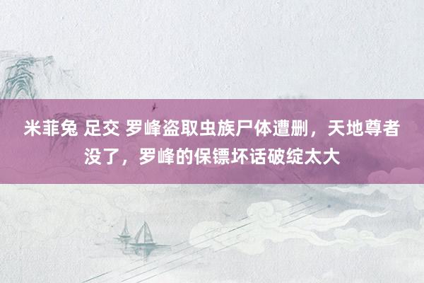 米菲兔 足交 罗峰盗取虫族尸体遭删，天地尊者没了，罗峰的保镖坏话破绽太大