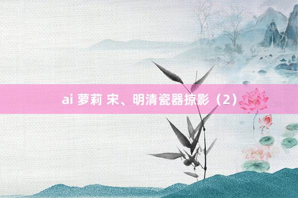 ai 萝莉 宋、明清瓷器掠影（2）