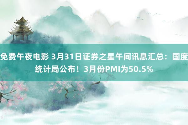 免费午夜电影 3月31日证券之星午间讯息汇总：国度统计局公布！3月份PMI为50.5%