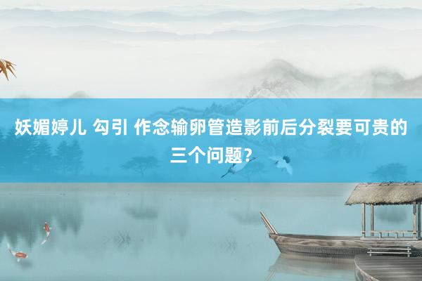 妖媚婷儿 勾引 作念输卵管造影前后分裂要可贵的三个问题？