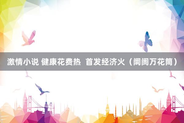 激情小说 健康花费热  首发经济火（阛阓万花筒）