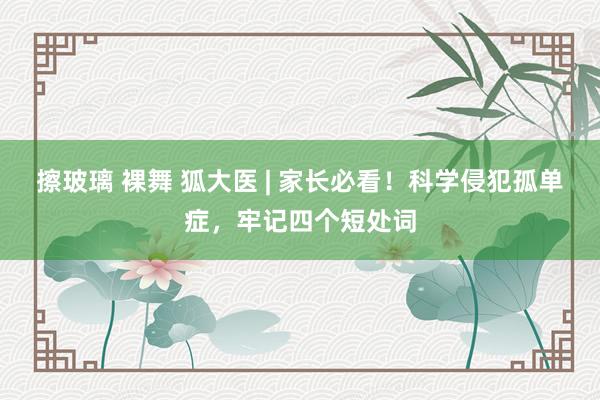 擦玻璃 裸舞 狐大医 | 家长必看！科学侵犯孤单症，牢记四个短处词