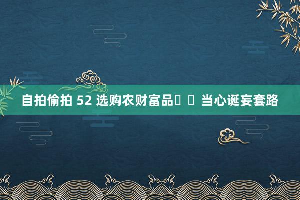自拍偷拍 52 选购农财富品  当心诞妄套路