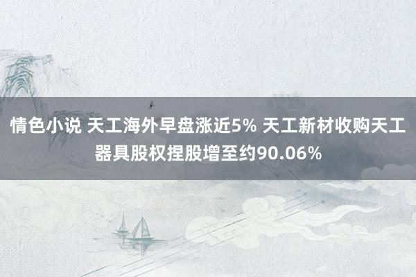 情色小说 天工海外早盘涨近5% 天工新材收购天工器具股权捏股增至约90.06%