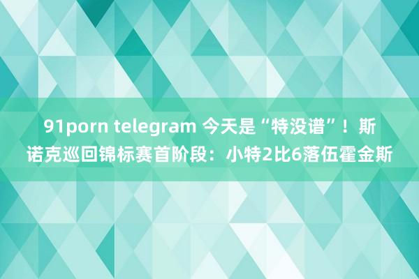 91porn telegram 今天是“特没谱”！斯诺克巡回锦标赛首阶段：小特2比6落伍霍金斯