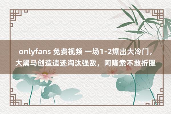 onlyfans 免费视频 一场1-2爆出大冷门，大黑马创造遗迹淘汰强敌，阿隆索不敢折服