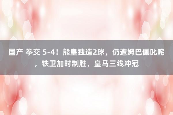 国产 拳交 5-4！熊皇独造2球，仍遭姆巴佩叱咤，铁卫加时制胜，皇马三线冲冠